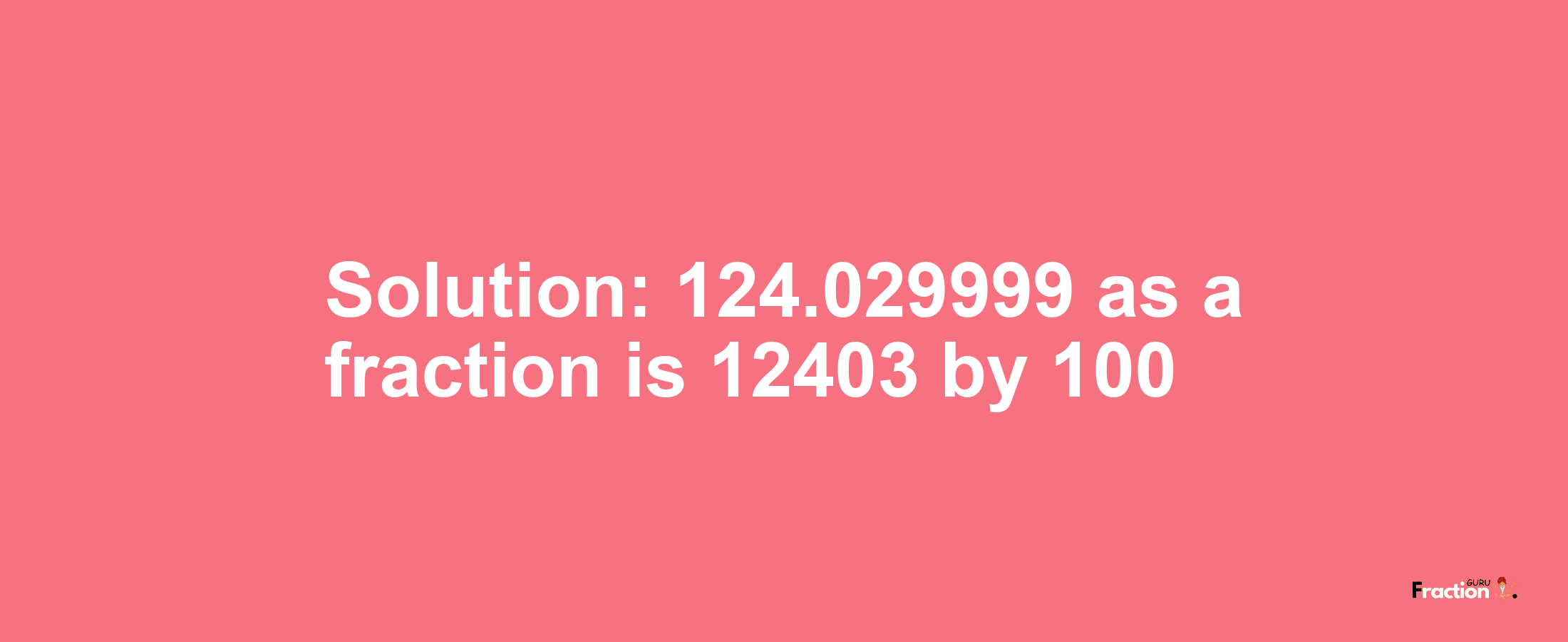 Solution:124.029999 as a fraction is 12403/100